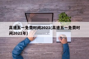 高速五一免费时间2021(高速五一免费时间2021年)