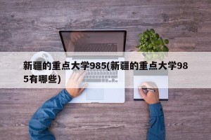 新疆的重点大学985(新疆的重点大学985有哪些)