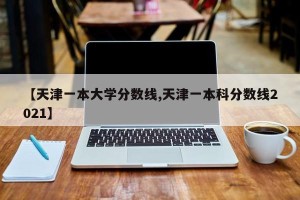 【天津一本大学分数线,天津一本科分数线2021】