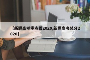 【新疆高考重点线2020,新疆高考总分2020】