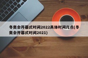 冬奥会开幕式时间2022具体时间几点(冬奥会开幕式时间2021)