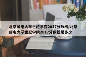 北京邮电大学世纪学院2017分数线/北京邮电大学世纪学院2017分数线是多少