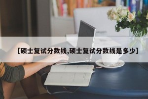 【硕士复试分数线,硕士复试分数线是多少】