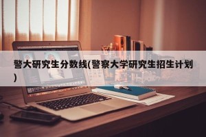 警大研究生分数线(警察大学研究生招生计划)