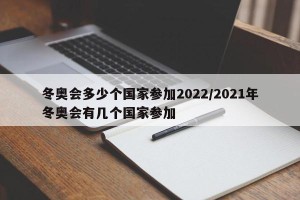 冬奥会多少个国家参加2022/2021年冬奥会有几个国家参加