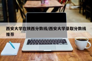 西安大学在陕西分数线/西安大学录取分数线推荐