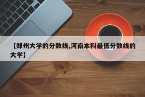 【郑州大学的分数线,河南本科最低分数线的大学】
