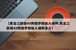 【黑龙江新增49例俄罗斯输入病例,黑龙江新增49例俄罗斯输入病例多少】