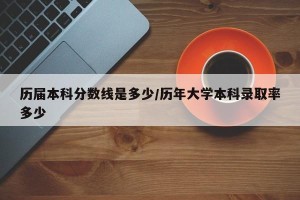历届本科分数线是多少/历年大学本科录取率多少