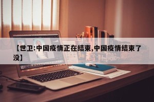 【世卫:中国疫情正在结束,中国疫情结束了没】