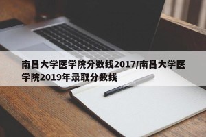 南昌大学医学院分数线2017/南昌大学医学院2019年录取分数线