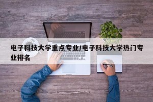 电子科技大学重点专业/电子科技大学热门专业排名