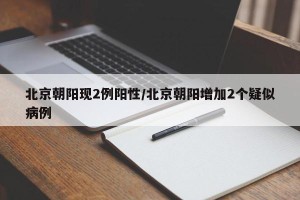 北京朝阳现2例阳性/北京朝阳增加2个疑似病例