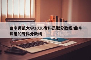 曲阜师范大学2016专科录取分数线/曲阜师范的专科分数线