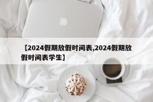 【2024假期放假时间表,2024假期放假时间表学生】