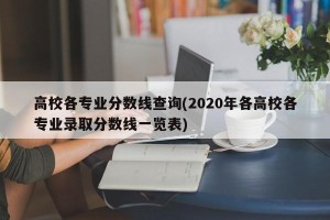 高校各专业分数线查询(2020年各高校各专业录取分数线一览表)