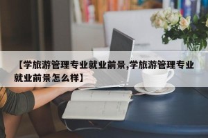 【学旅游管理专业就业前景,学旅游管理专业就业前景怎么样】