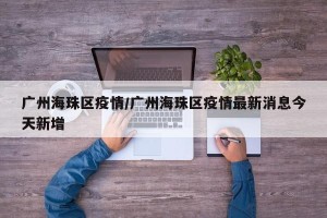 广州海珠区疫情/广州海珠区疫情最新消息今天新增