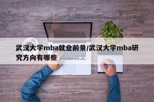 武汉大学mba就业前景/武汉大学mba研究方向有哪些