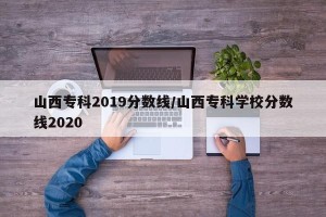 山西专科2019分数线/山西专科学校分数线2020