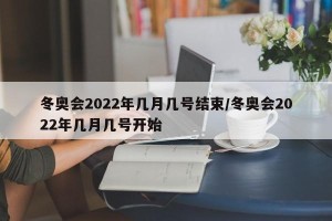 冬奥会2022年几月几号结束/冬奥会2022年几月几号开始