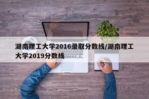 湖南理工大学2016录取分数线/湖南理工大学2019分数线