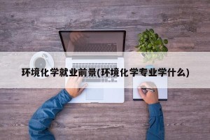 环境化学就业前景(环境化学专业学什么)