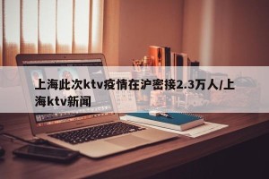 上海此次ktv疫情在沪密接2.3万人/上海ktv新闻