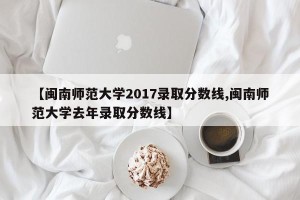 【闽南师范大学2017录取分数线,闽南师范大学去年录取分数线】