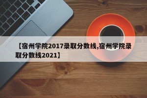 【宿州学院2017录取分数线,宿州学院录取分数线2021】