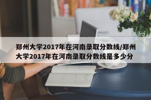 郑州大学2017年在河南录取分数线/郑州大学2017年在河南录取分数线是多少分