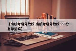 【南航考研分数线,南航考研分数线350分有希望吗】