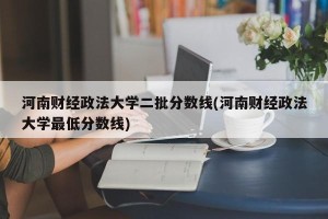 河南财经政法大学二批分数线(河南财经政法大学最低分数线)