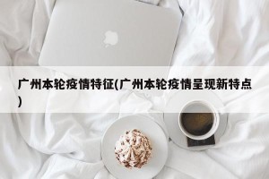 广州本轮疫情特征(广州本轮疫情呈现新特点)