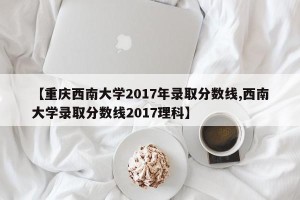 【重庆西南大学2017年录取分数线,西南大学录取分数线2017理科】