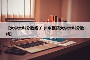 【大学本科分数线,广州中医药大学本科分数线】