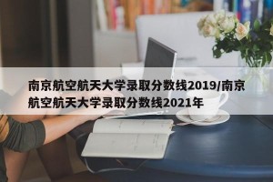 南京航空航天大学录取分数线2019/南京航空航天大学录取分数线2021年