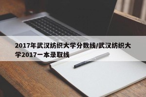 2017年武汉纺织大学分数线/武汉纺织大学2017一本录取线