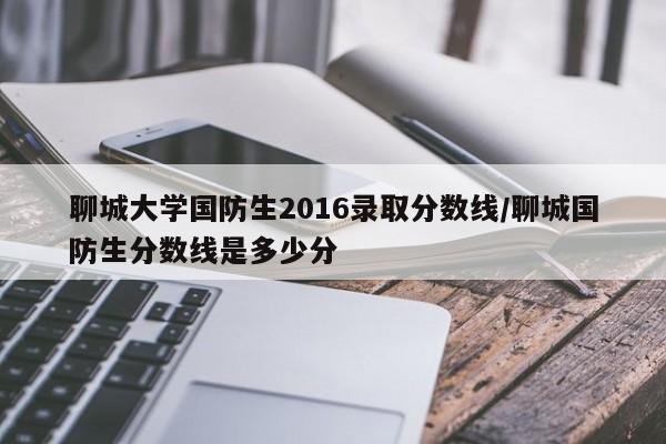 聊城大学国防生2016录取分数线/聊城国防生分数线是多少分