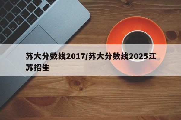 苏大分数线2017/苏大分数线2025江苏招生