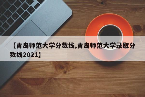 【青岛师范大学分数线,青岛师范大学录取分数线2021】