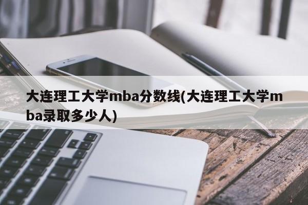 大连理工大学mba分数线(大连理工大学mba录取多少人)