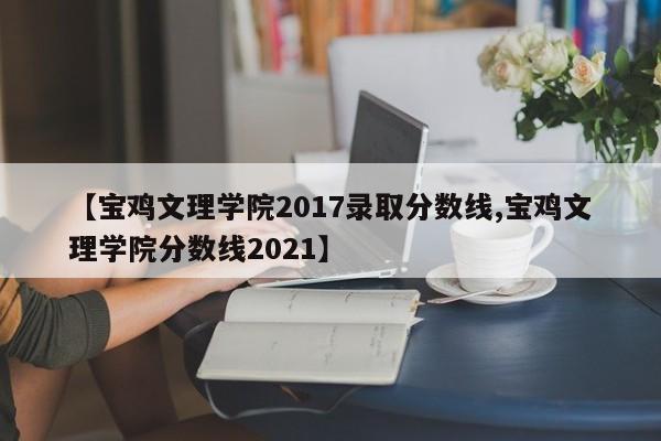 【宝鸡文理学院2017录取分数线,宝鸡文理学院分数线2021】