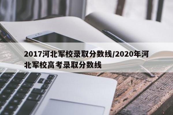 2017河北军校录取分数线/2020年河北军校高考录取分数线