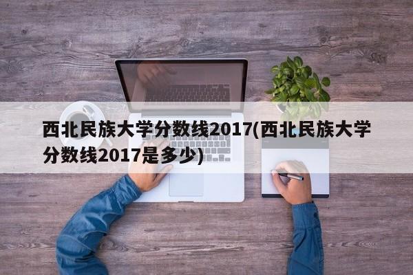西北民族大学分数线2017(西北民族大学分数线2017是多少)
