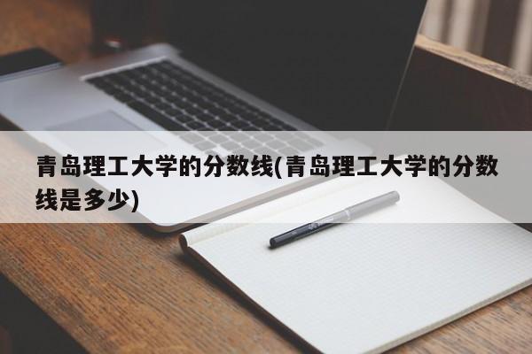 青岛理工大学的分数线(青岛理工大学的分数线是多少)