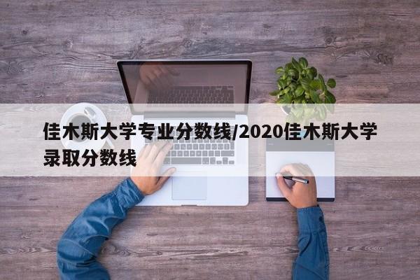 佳木斯大学专业分数线/2020佳木斯大学录取分数线