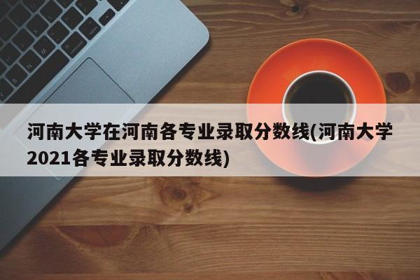 河南大学在河南各专业录取分数线(河南大学2021各专业录取分数线)