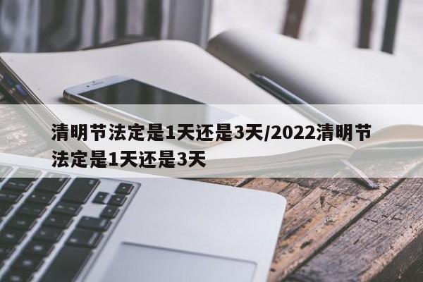 清明节法定是1天还是3天/2022清明节法定是1天还是3天
