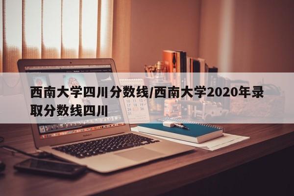 西南大学四川分数线/西南大学2020年录取分数线四川